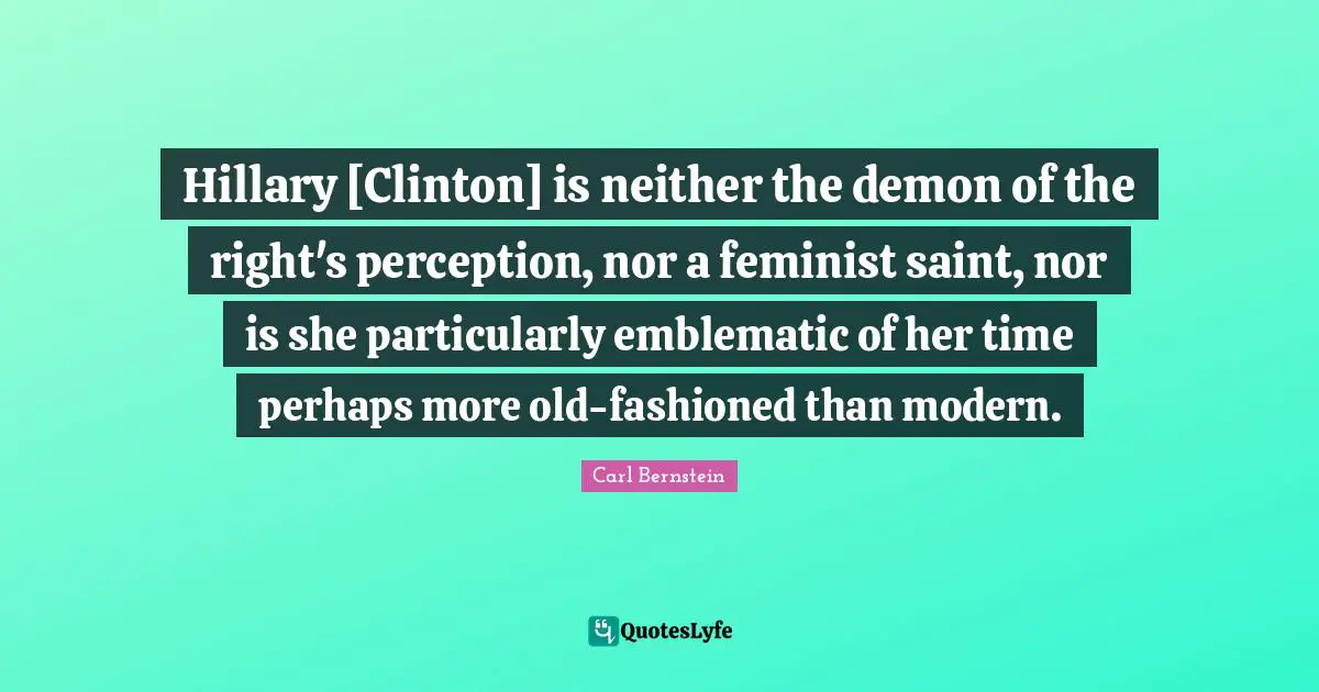 Hillary [Clinton] is neither the demon of the right's perception, nor a feminist saint, nor is she particularly emblematic of her time perhaps more old-fashioned than modern.