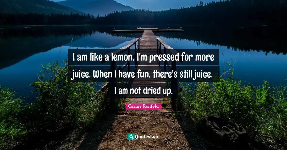 I am like a lemon. I'm pressed for more juice. When I have fun, there's still juice. I am not dried up.
