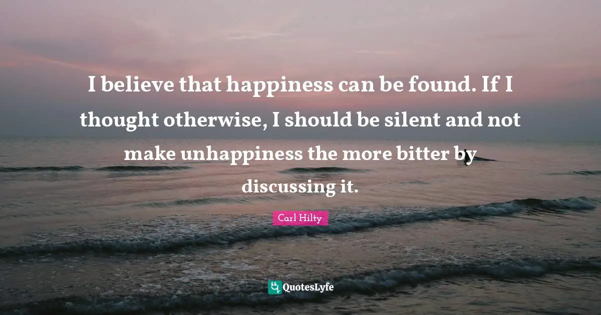 I believe that happiness can be found. If I thought otherwise, I should be silent and not make unhappiness the more bitter by discussing it.