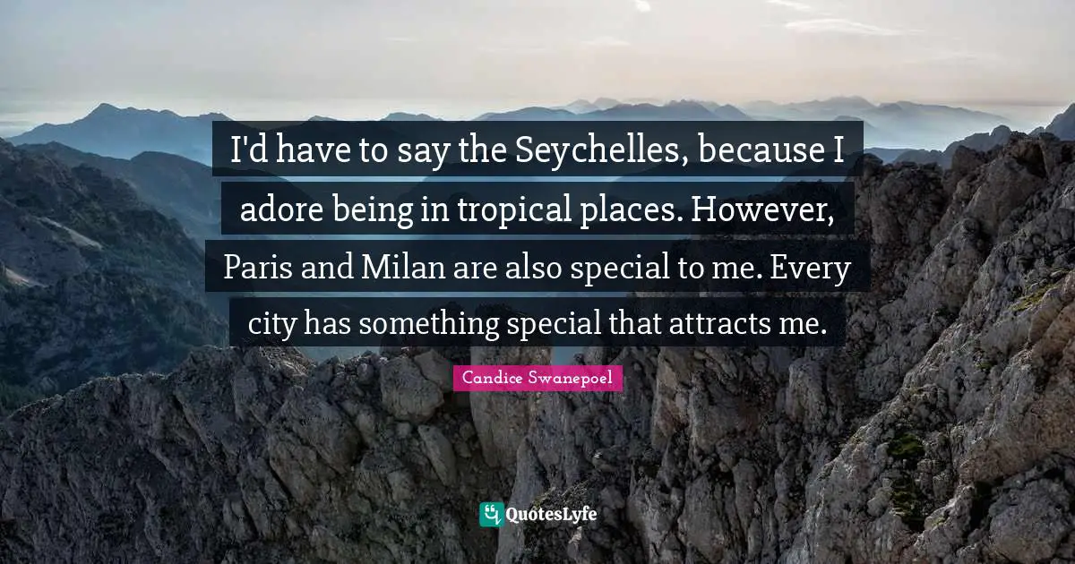 I'd have to say the Seychelles, because I adore being in tropical places. However, Paris and Milan are also special to me. Every city has something special that attracts me.