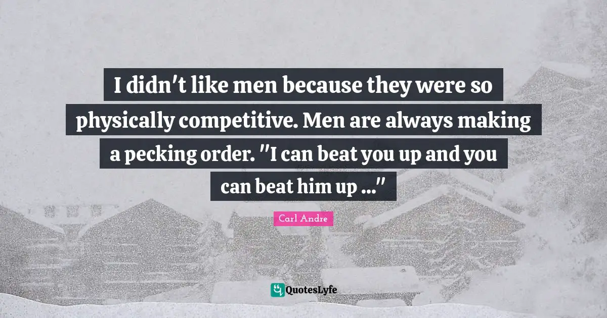 I didn't like men because they were so physically competitive. Men are always making a pecking order. "I can beat you up and you can beat him up ..."
