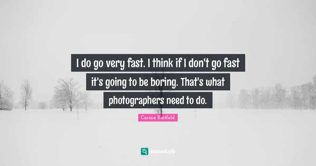 I do go very fast. I think if I don't go fast it's going to be boring. That's what photographers need to do.