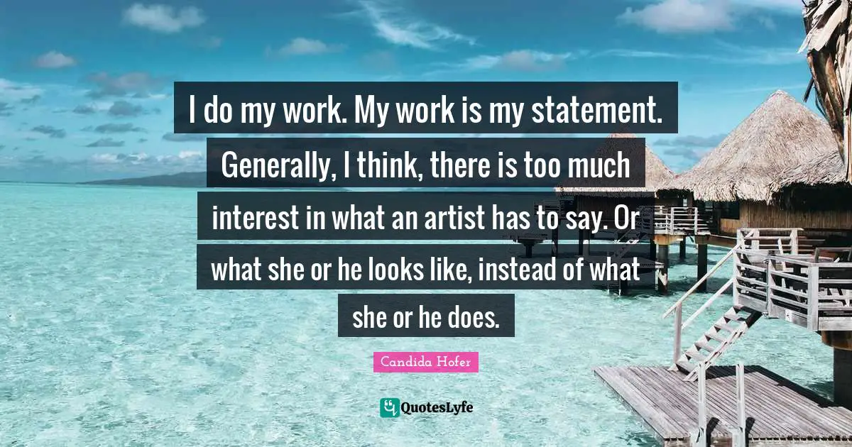 I do my work. My work is my statement. Generally, I think, there is too much interest in what an artist has to say. Or what she or he looks like, instead of what she or he does.