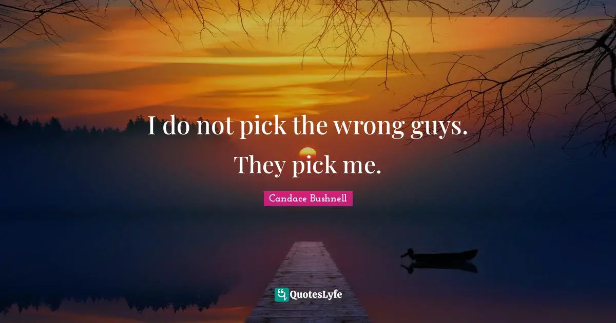 I do not pick the wrong guys. They pick me.