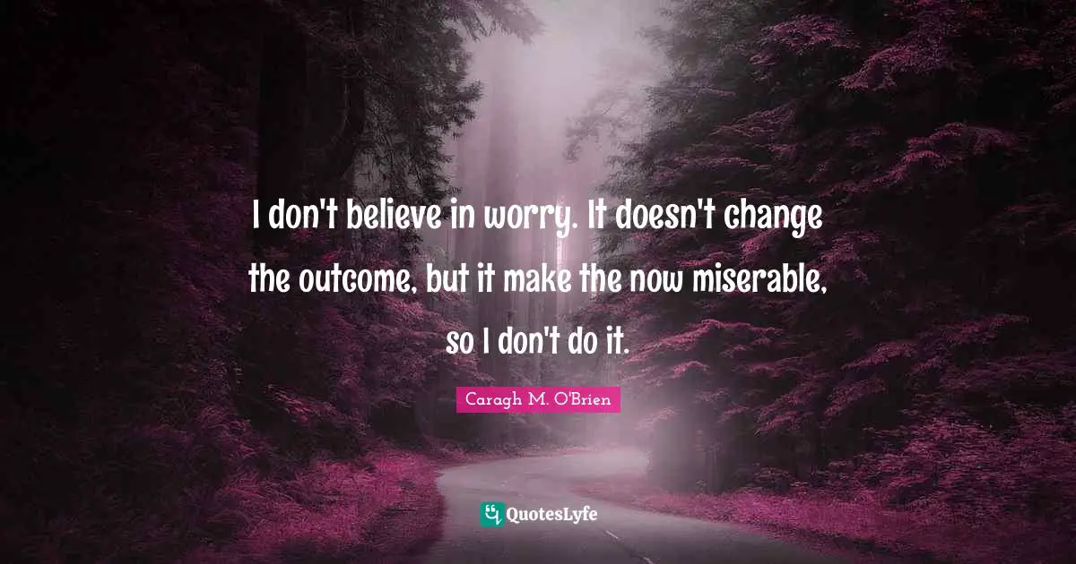 I don't believe in worry. It doesn't change the outcome, but it make the now miserable, so I don't do it.