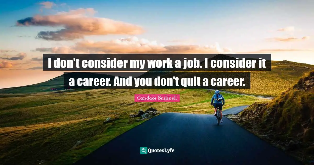 I don't consider my work a job. I consider it a career. And you don't quit a career.