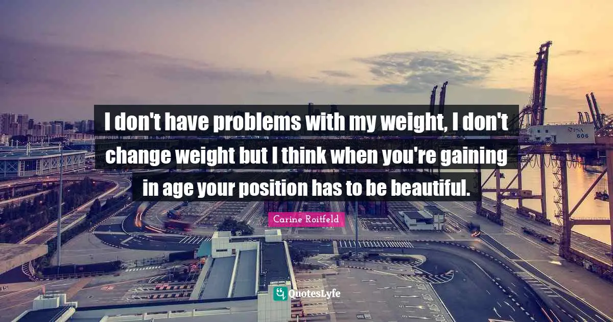 I don't have problems with my weight, I don't change weight but I think when you're gaining in age your position has to be beautiful.