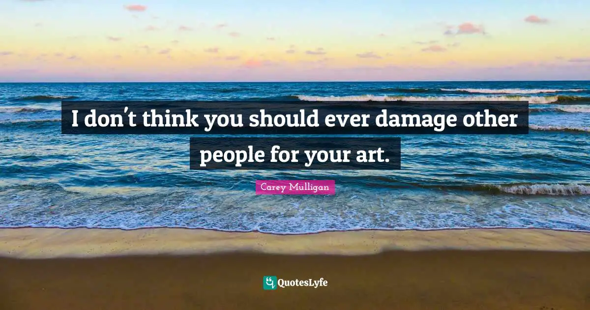 I don't think you should ever damage other people for your art.