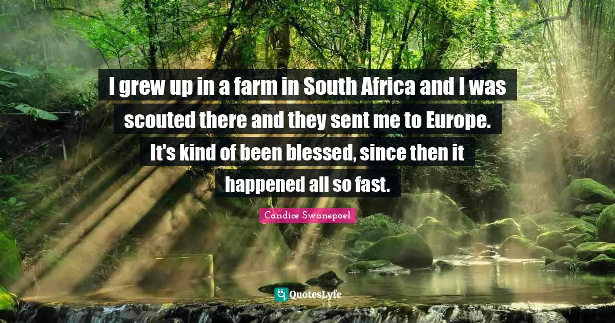 I grew up in a farm in South Africa and I was scouted there and they sent me to Europe. It's kind of been blessed, since then it happened all so fast.