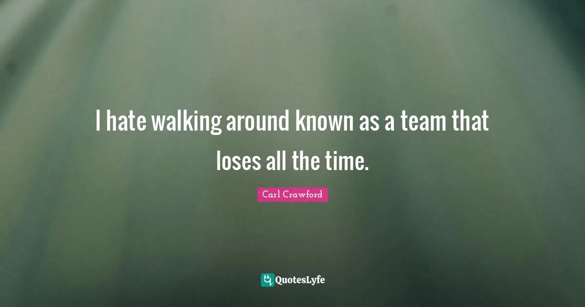 I hate walking around known as a team that loses all the time.