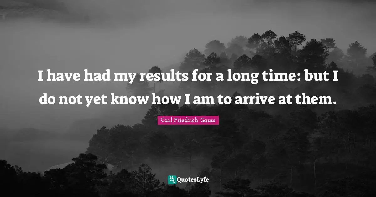 I have had my results for a long time: but I do not yet know how I am to arrive at them.
