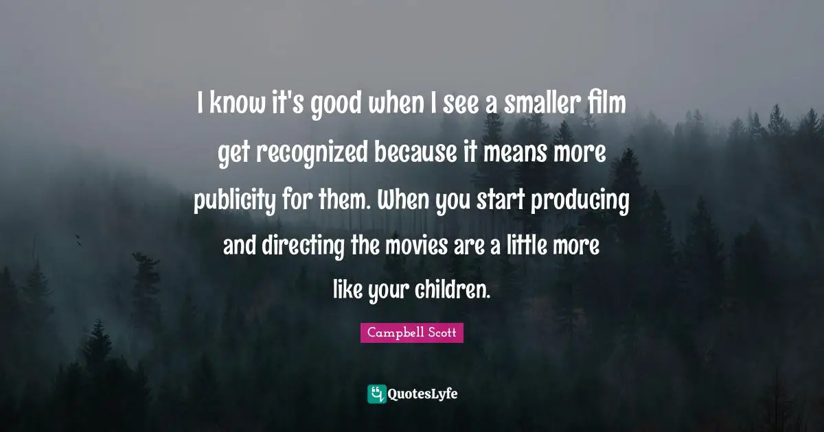 I know it's good when I see a smaller film get recognized because it means more publicity for them. When you start producing and directing the movies are a little more like your children.
