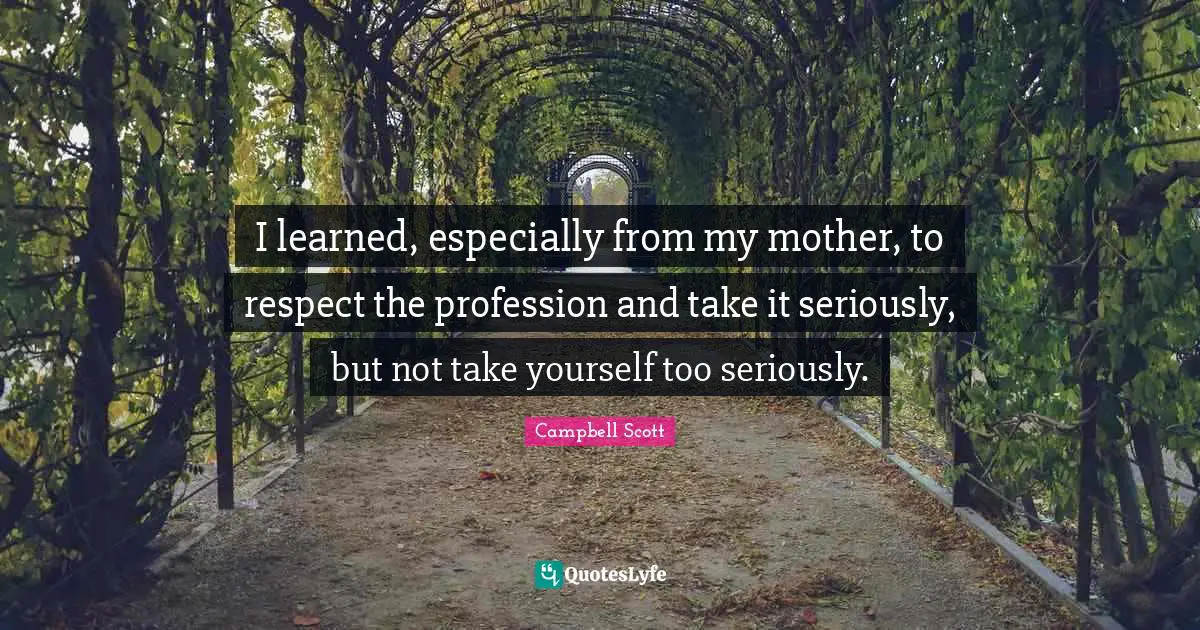 I learned, especially from my mother, to respect the profession and take it seriously, but not take yourself too seriously.