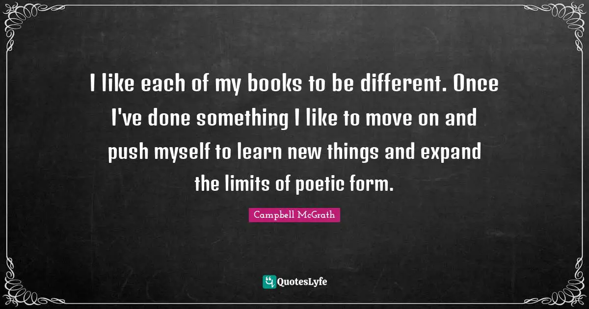 I like each of my books to be different. Once I've done something I like to move on and push myself to learn new things and expand the limits of poetic form.