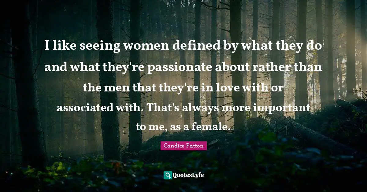 I like seeing women defined by what they do and what they're passionate about rather than the men that they're in love with or associated with. That's always more important to me, as a female.