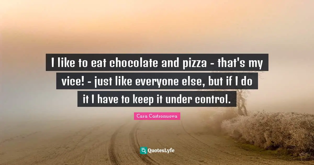 I like to eat chocolate and pizza - that's my vice! - just like everyone else, but if I do it I have to keep it under control.