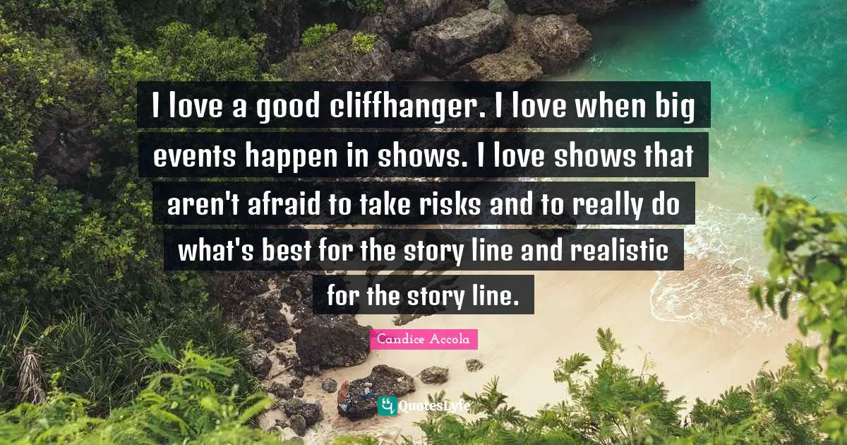 I love a good cliffhanger. I love when big events happen in shows. I love shows that aren't afraid to take risks and to really do what's best for the story line and realistic for the story line.
