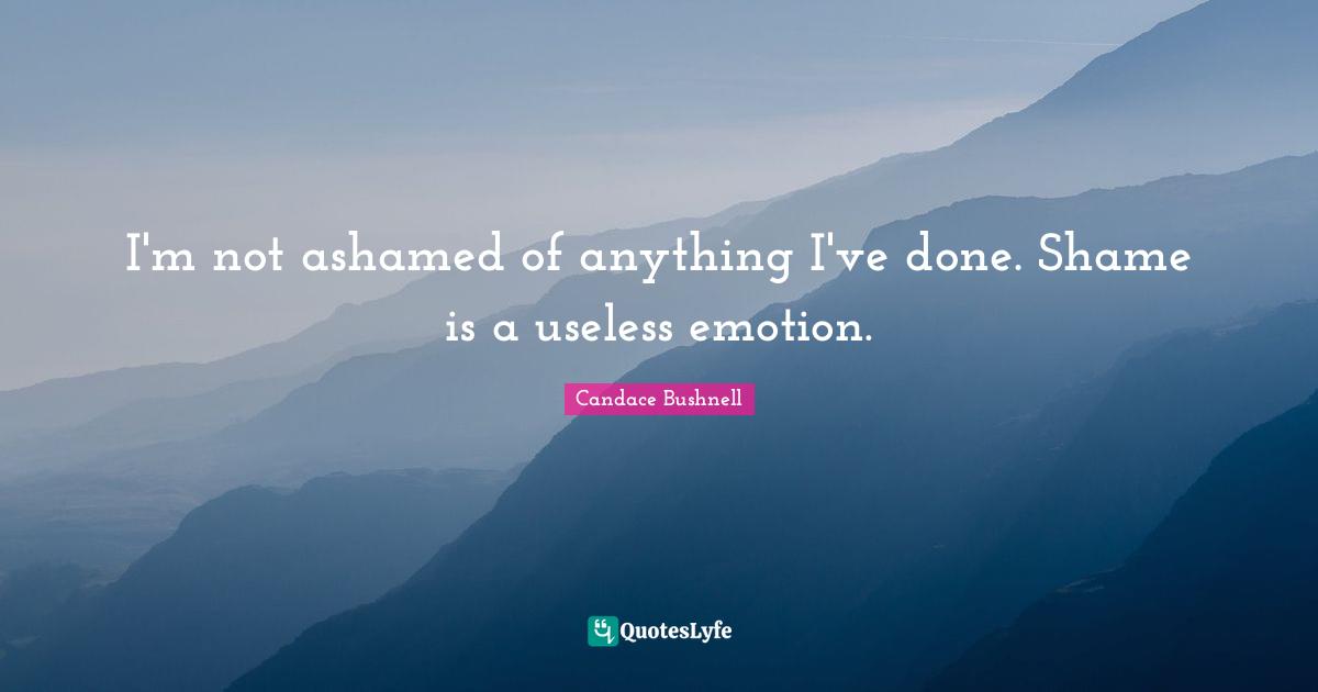 I'm not ashamed of anything I've done. Shame is a useless emotion.