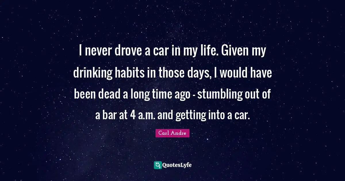 I never drove a car in my life. Given my drinking habits in those days, I would have been dead a long time ago - stumbling out of a bar at 4 a.m. and getting into a car.