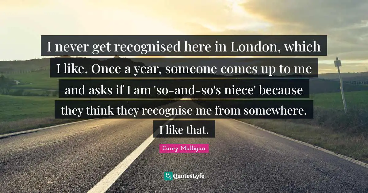 I never get recognised here in London, which I like. Once a year, someone comes up to me and asks if I am 'so-and-so's niece' because they think they recognise me from somewhere. I like that.