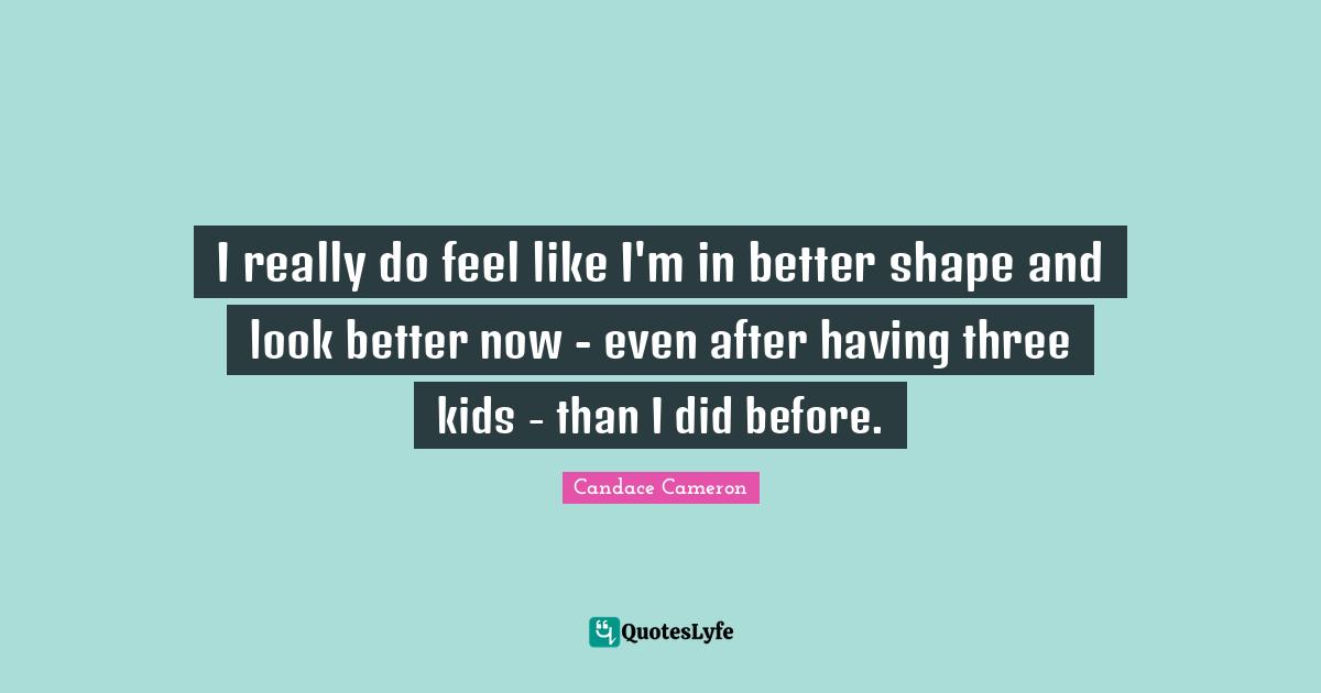 I really do feel like I'm in better shape and look better now - even after having three kids - than I did before.