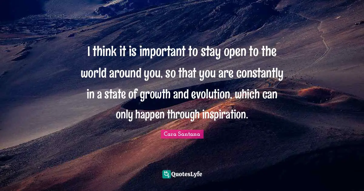 I think it is important to stay open to the world around you, so that you are constantly in a state of growth and evolution, which can only happen through inspiration.