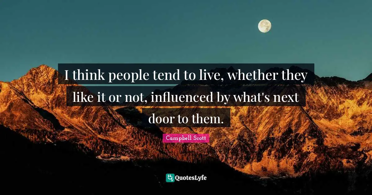 I think people tend to live, whether they like it or not, influenced by what's next door to them.