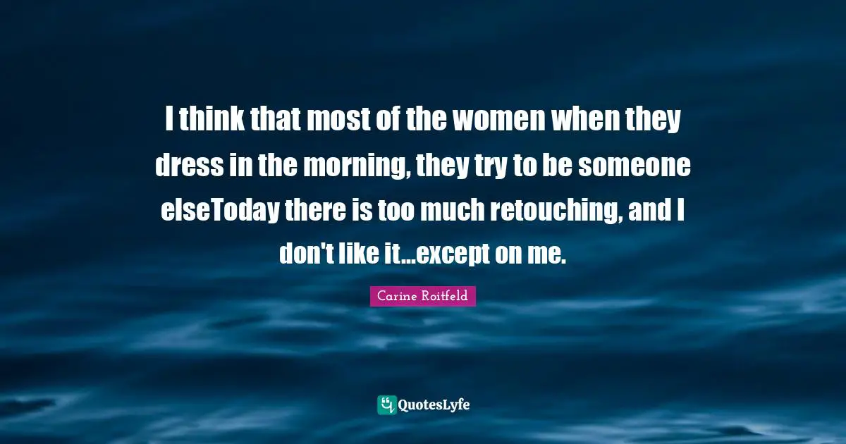 I think that most of the women when they dress in the morning, they try to be someone elseToday there is too much retouching, and I don't like it...except on me.