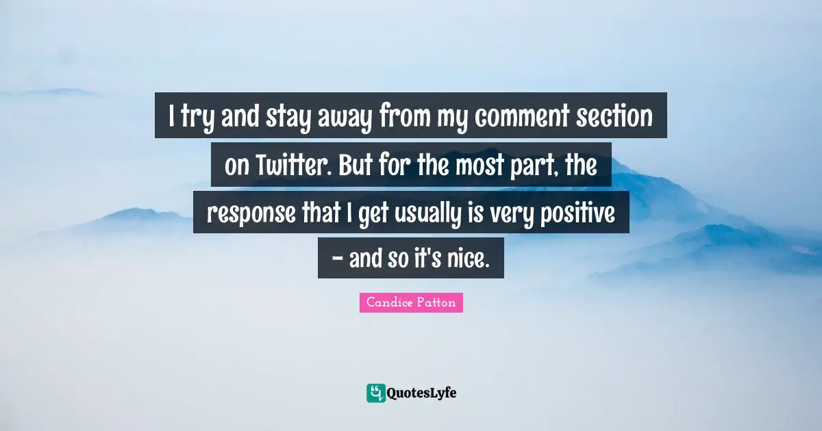I try and stay away from my comment section on Twitter. But for the most part, the response that I get usually is very positive - and so it's nice.