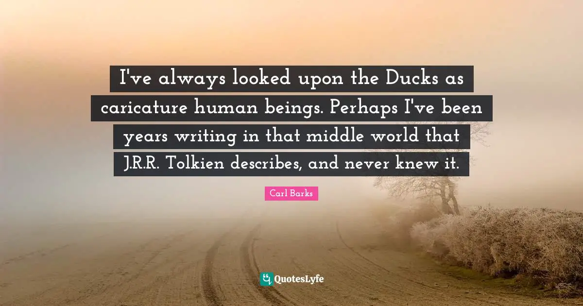 I've always looked upon the Ducks as caricature human beings. Perhaps I've been years writing in that middle world that J.R.R. Tolkien describes, and never knew it.
