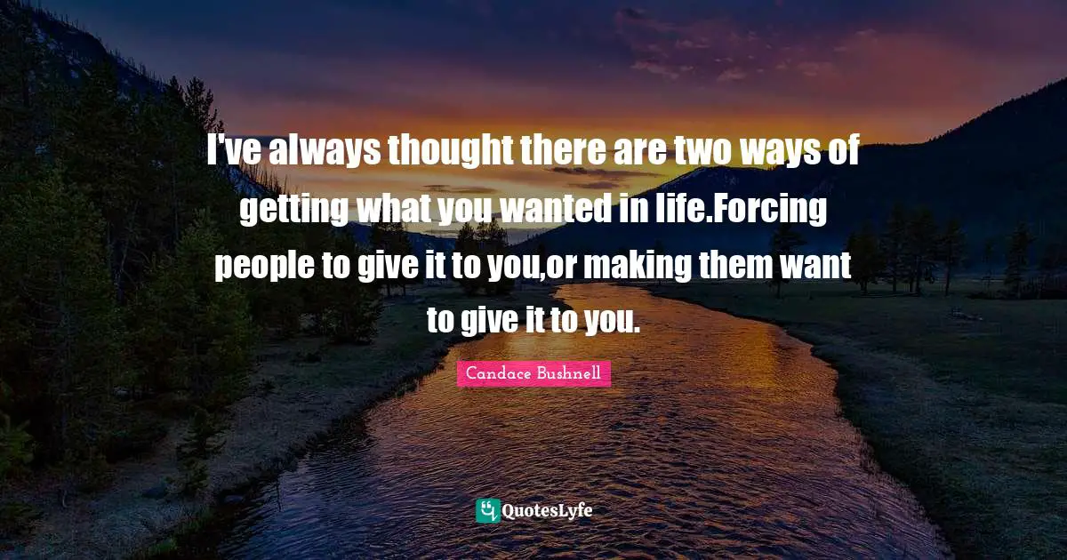 I've always thought there are two ways of getting what you wanted in life.Forcing people to give it to you,or making them want to give it to you.
