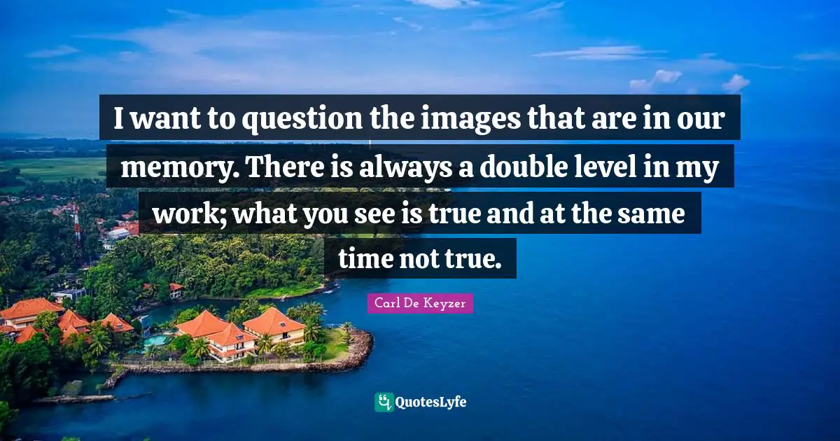I want to question the images that are in our memory. There is always a double level in my work; what you see is true and at the same time not true.