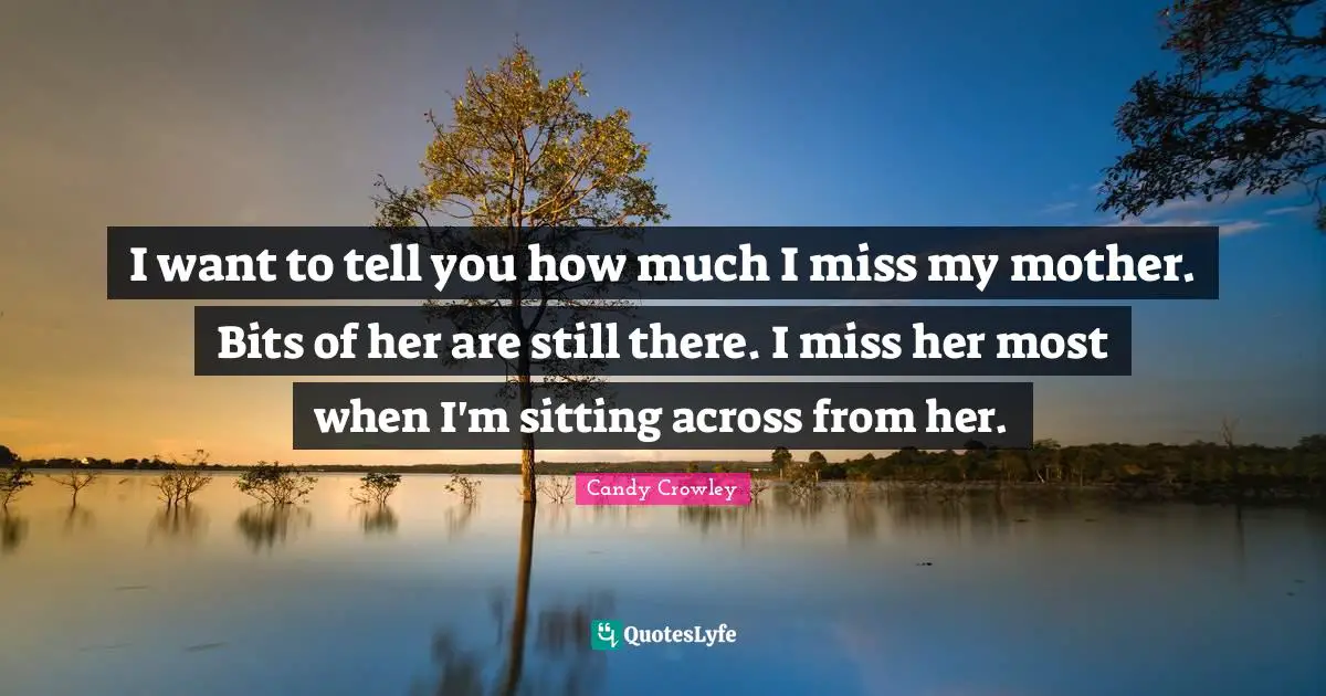 I want to tell you how much I miss my mother. Bits of her are still there. I miss her most when I'm sitting across from her.