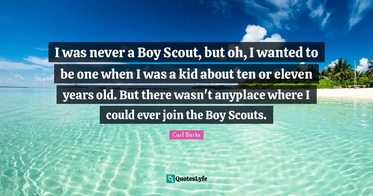 I was never a Boy Scout, but oh, I wanted to be one when I was a kid about ten or eleven years old. But there wasn't anyplace where I could ever join the Boy Scouts.