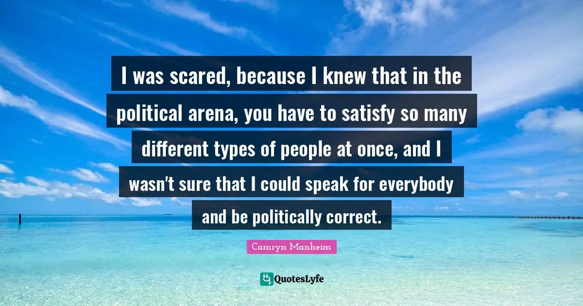 I was scared, because I knew that in the political arena, you have to satisfy so many different types of people at once, and I wasn't sure that I could speak for everybody and be politically correct.