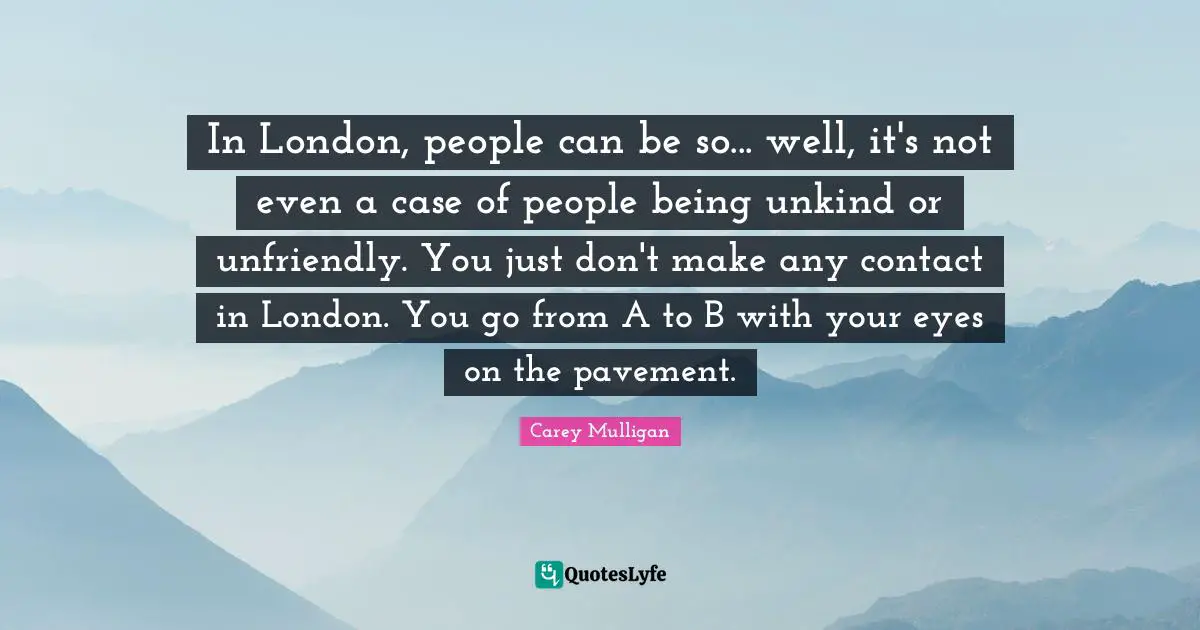 In London, people can be so... well, it's not even a case of people being unkind or unfriendly. You just don't make any contact in London. You go from A to B with your eyes on the pavement.