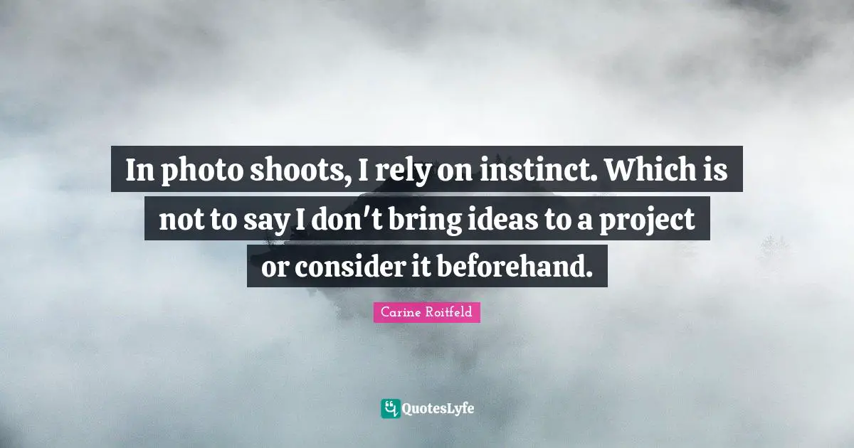 In photo shoots, I rely on instinct. Which is not to say I don't bring ideas to a project or consider it beforehand.