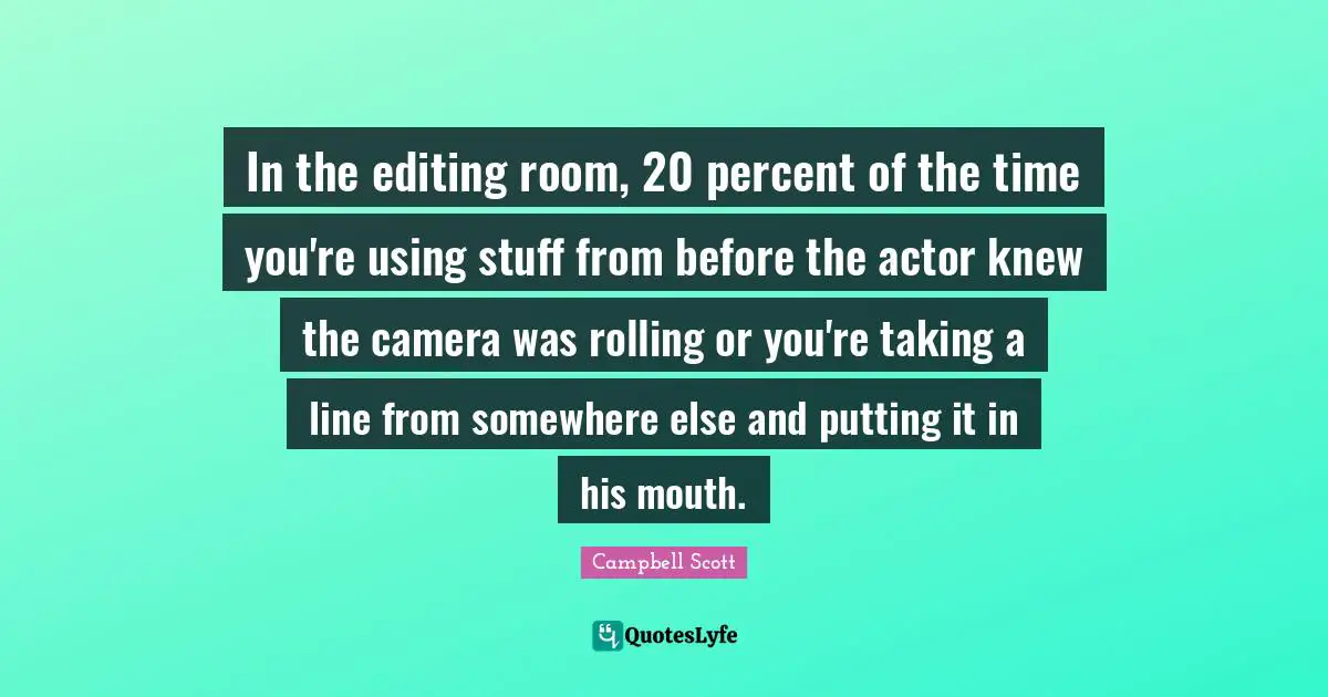 In the editing room, 20 percent of the time you're using stuff from before the actor knew the camera was rolling or you're taking a line from somewhere else and putting it in his mouth.