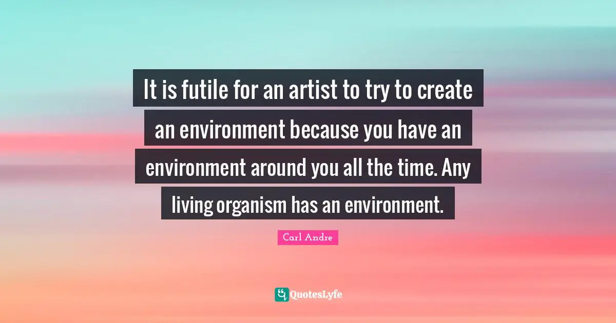 It is futile for an artist to try to create an environment because you have an environment around you all the time. Any living organism has an environment.