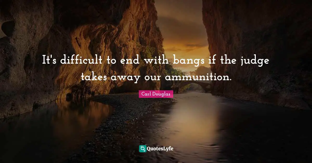 It's difficult to end with bangs if the judge takes away our ammunition.