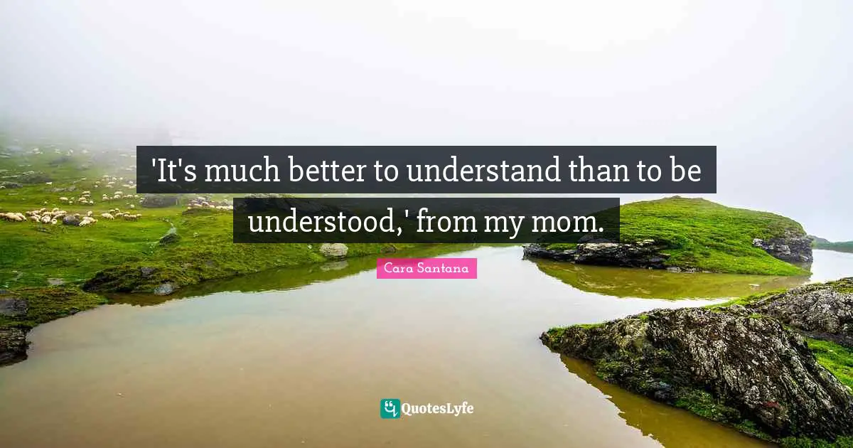 'It's much better to understand than to be understood,' from my mom.