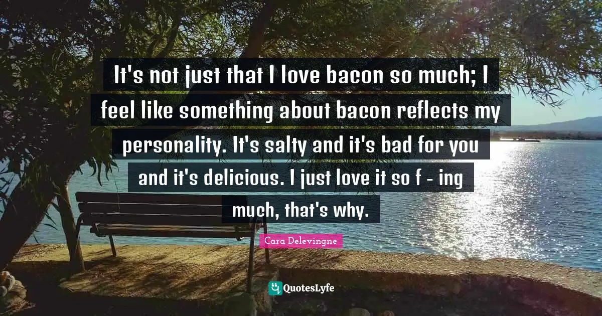 Cara Delevingne Quotes: It's not just that I love bacon so much; I feel like something about bacon reflects my personality. It's salty and it's bad for you and it's delicious. I just love it so f - ing much, that's why.