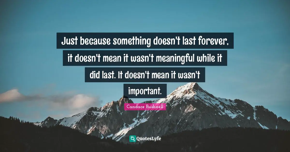 Just because something doesn't last forever, it doesn't mean it wasn't meaningful while it did last. It doesn't mean it wasn't important.