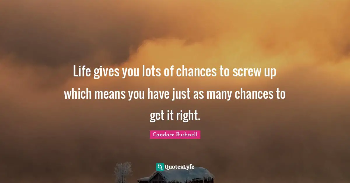 Life gives you lots of chances to screw up which means you have just as many chances to get it right.