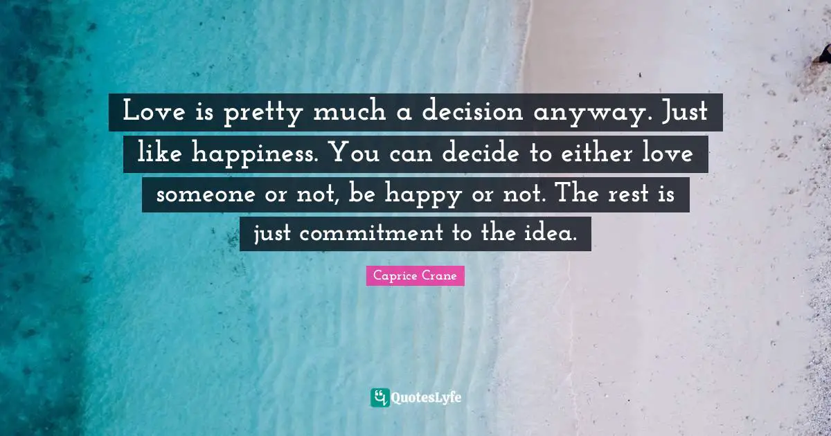 Love is pretty much a decision anyway. Just like happiness. You can decide to either love someone or not, be happy or not. The rest is just commitment to the idea.