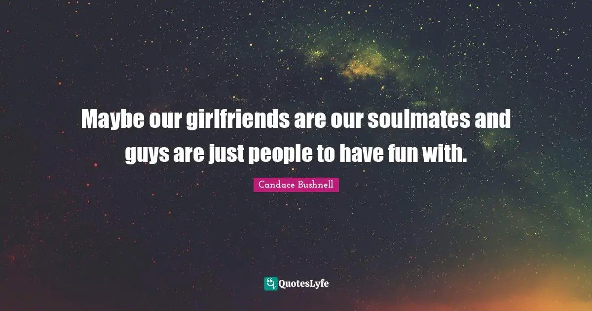 Maybe our girlfriends are our soulmates and guys are just people to have fun with.