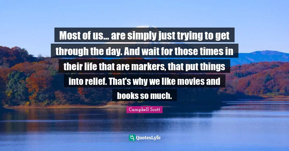 Most of us... are simply just trying to get through the day. And wait for those times in their life that are markers, that put things into relief. That's why we like movies and books so much.
