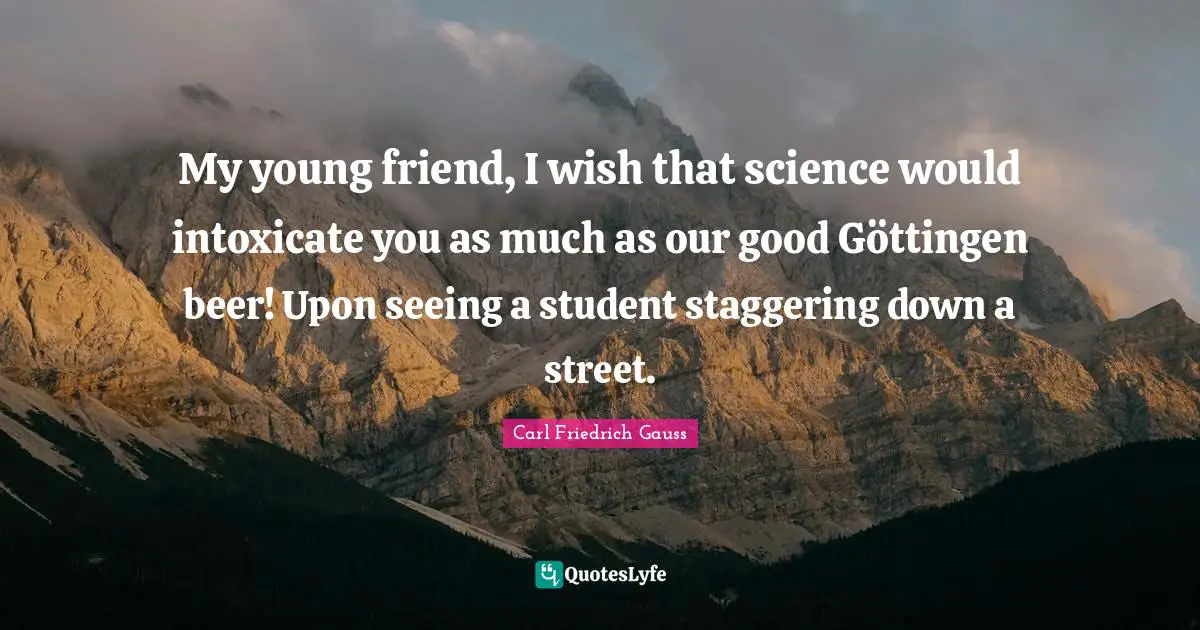 My young friend, I wish that science would intoxicate you as much as our good Göttingen beer! Upon seeing a student staggering down a street.