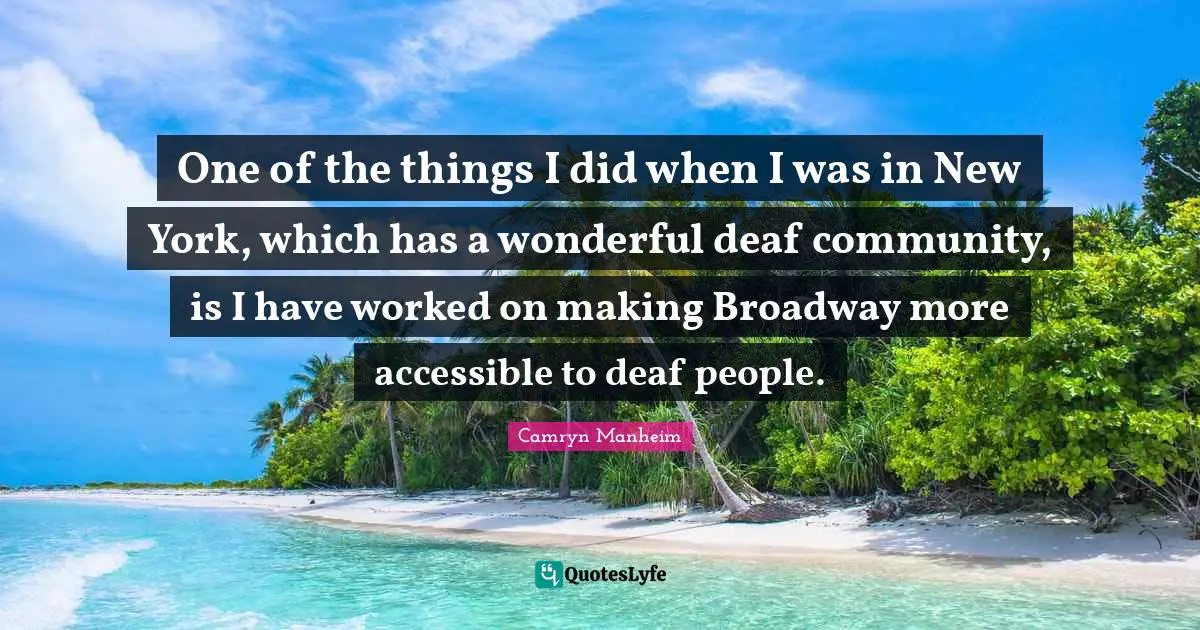 One of the things I did when I was in New York, which has a wonderful deaf community, is I have worked on making Broadway more accessible to deaf people.