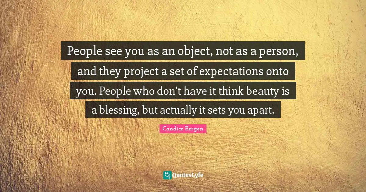 People see you as an object, not as a person, and they project a set of expectations onto you. People who don't have it think beauty is a blessing, but actually it sets you apart.